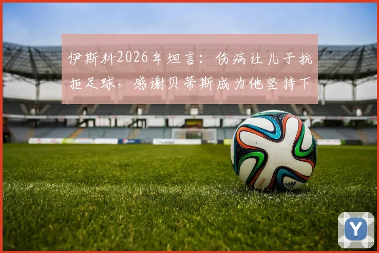伊斯科2026年坦言:伤病让儿子抗拒足球,感谢贝蒂斯成为他坚持下去的唯一理由