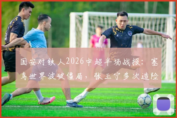 国安对铁人2026中超半场战报：塞鸟世界波破僵局，张玉宁多次造险，国安半场1-0领先视频集锦全解析