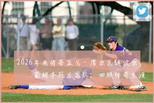 2026年老将蒂亚戈·席尔瓦随波尔图葡超夺冠后离队：回顾传奇生涯与未来去向