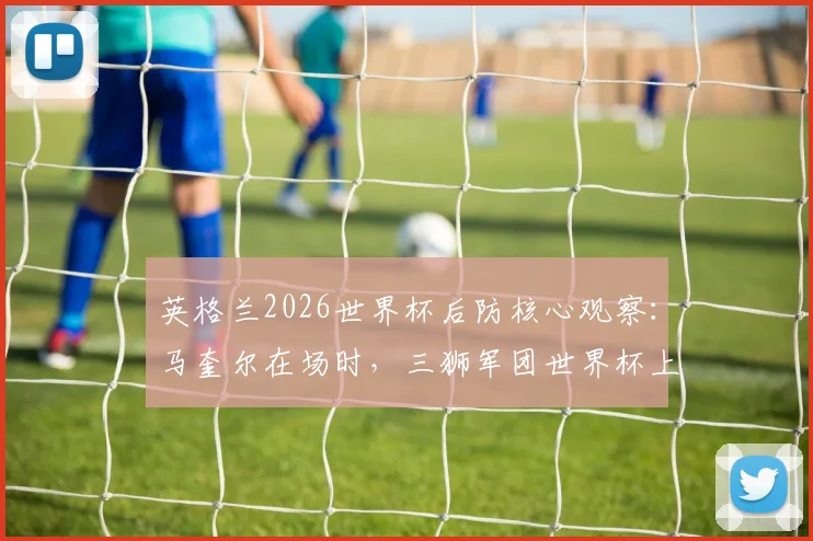 英格兰2026世界杯后防核心观察:马奎尔在场时,三狮军团世界杯上半场从未丢过2球的防守神话与未来展望