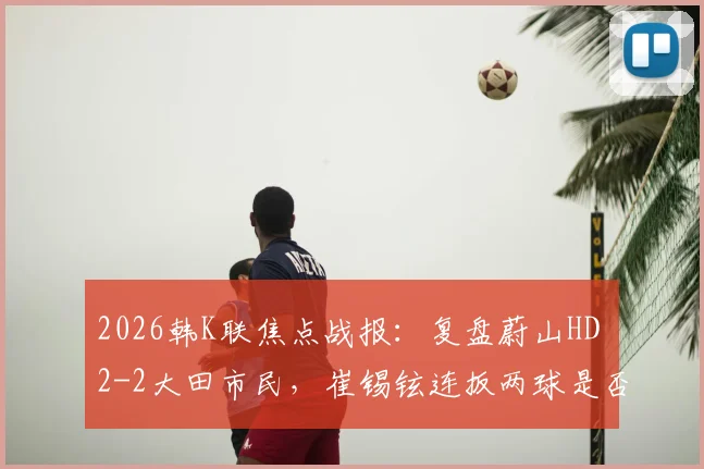 2026韩K联焦点战报：复盘蔚山HD 2-2大田市民，崔锡铉连扳两球是否折射球队防守顽疾？