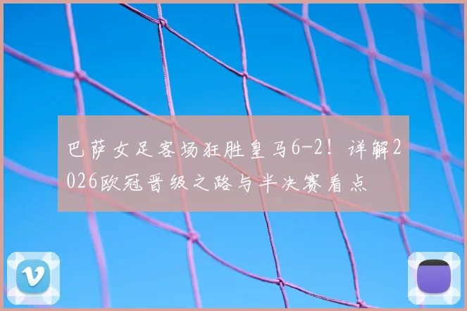 巴萨女足客场狂胜皇马6-2！详解2026欧冠晋级之路与半决赛看点