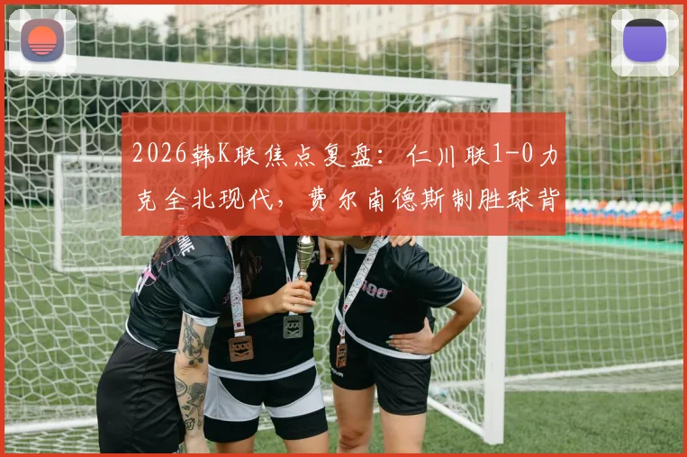 2026韩K联焦点复盘：仁川联1-0力克全北现代，费尔南德斯制胜球背后的战术博弈与赛季走势分析