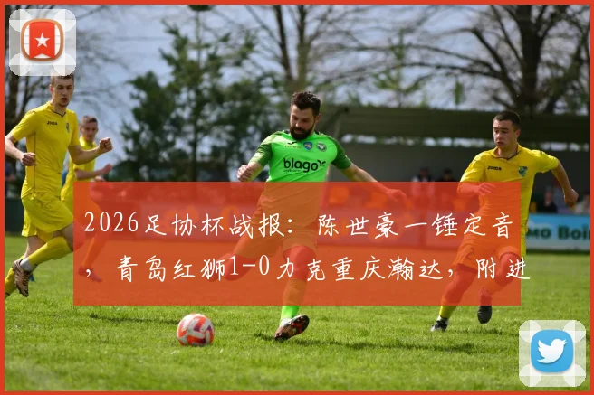 2026足协杯战报:陈世豪一锤定音,青岛红狮1-0力克重庆瀚达,附进球解析与双方赛后数据对比