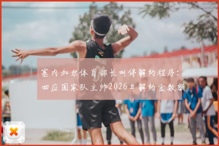 塞内加尔体育部长叫停解约程序：回应国家队主帅2026年解约金数额问题，风波最新进展解读