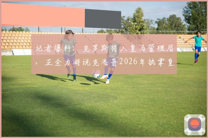 记者爆料:克罗斯将入皇马管理层,正全力游说克洛普2026年执掌皇马帅印,未来布局引热议