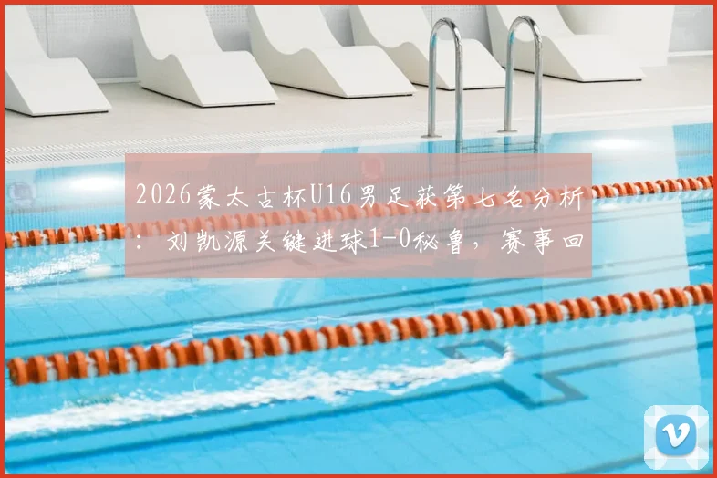 2026蒙太古杯U16男足获第七名分析：刘凯源关键进球1-0秘鲁，赛事回顾与未来前景解读