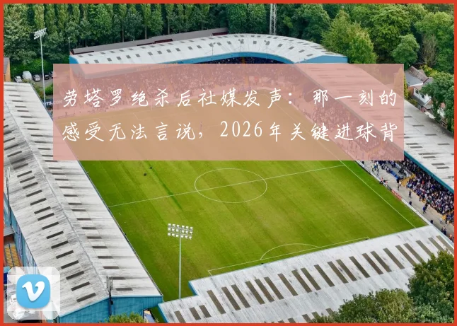 劳塔罗绝杀后社媒发声：那一刻的感受无法言说，2026年关键进球背后的真实心境与职业生涯回顾
