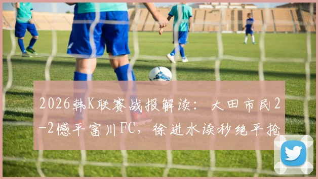 2026韩K联赛战报解读：大田市民2-2憾平富川FC，徐进水读秒绝平抢走一分
