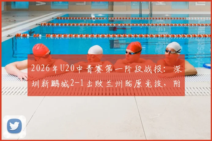 2026年U20中青赛第一阶段战报：深圳新鹏城2-1击败兰州陇原竞技，附最新积分榜与年轻球员表现点评