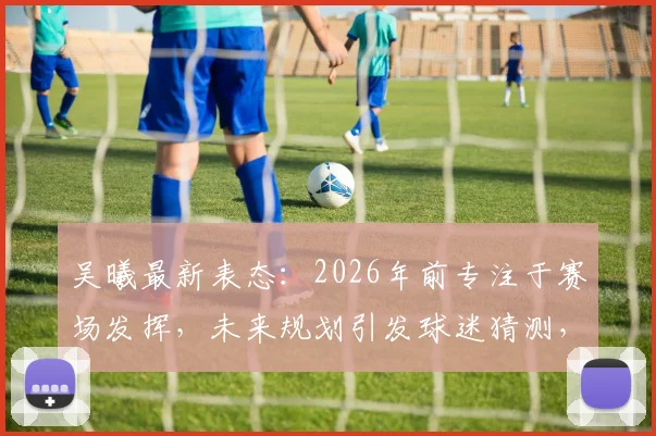 吴曦最新表态：2026年前专注于赛场发挥，未来规划引发球迷猜测，附其职业生涯深度解读