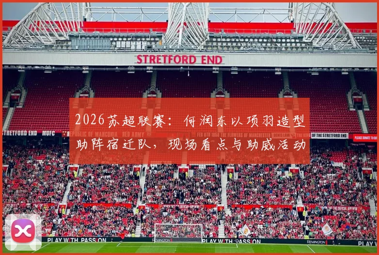 2026苏超联赛:何润东以项羽造型助阵宿迁队,现场看点与助威活动全记录
