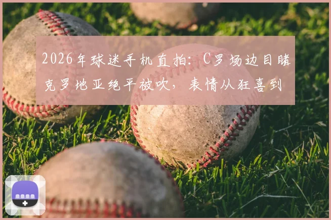 2026年球迷手机直拍：C罗场边目睹克罗地亚绝平被吹，表情从狂喜到失落全过程视频