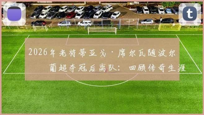 2026年老将蒂亚戈·席尔瓦随波尔图葡超夺冠后离队：回顾传奇生涯与未来去向