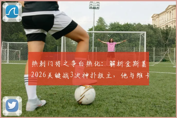 热刺门将之争白热化：解析金斯基2026关键战3次神扑救主，他与维卡里奥谁才是未来一号？