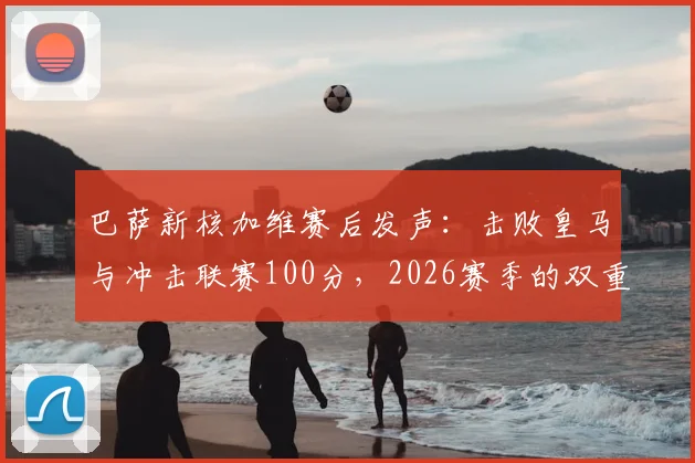 巴萨新核加维赛后发声：击败皇马与冲击联赛100分，2026赛季的双重目标与实现路径分析