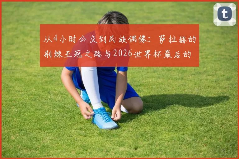 从4小时公交到民族偶像：萨拉赫的荆棘王冠之路与2026世界杯最后的冲锋