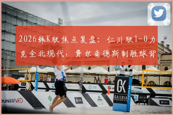 2026韩K联焦点复盘：仁川联1-0力克全北现代，费尔南德斯制胜球背后的战术博弈与赛季走势分析