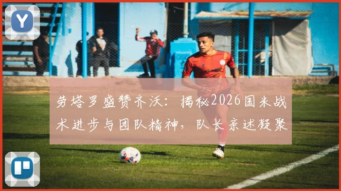 劳塔罗盛赞齐沃：揭秘2026国米战术进步与团队精神，队长亲述凝聚力如何炼成
