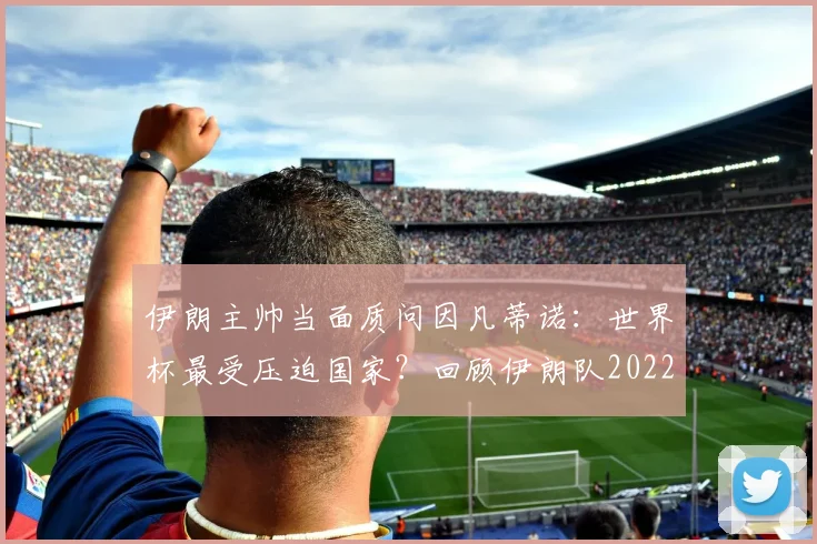 伊朗主帅当面质问因凡蒂诺：世界杯最受压迫国家？回顾伊朗队2022遭遇与后续回应