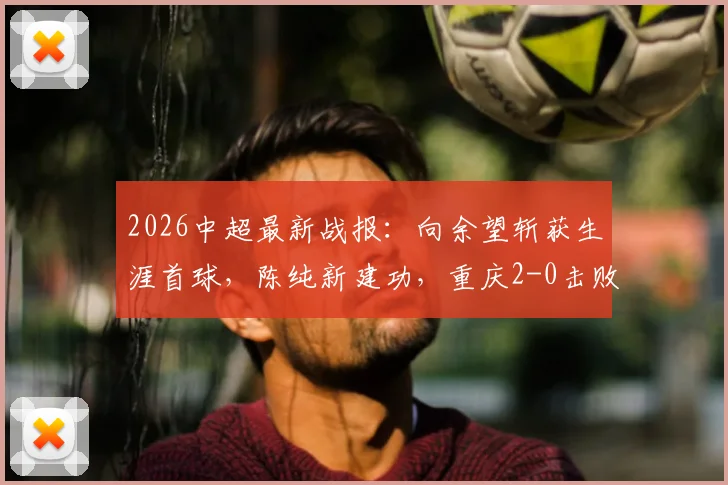2026中超最新战报：向余望斩获生涯首球，陈纯新建功，重庆2-0击败十人深圳取关键三分