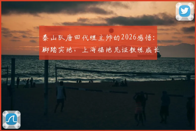泰山队唐田代理主帅的2026感悟：脚踏实地，上海福地见证教练成长路