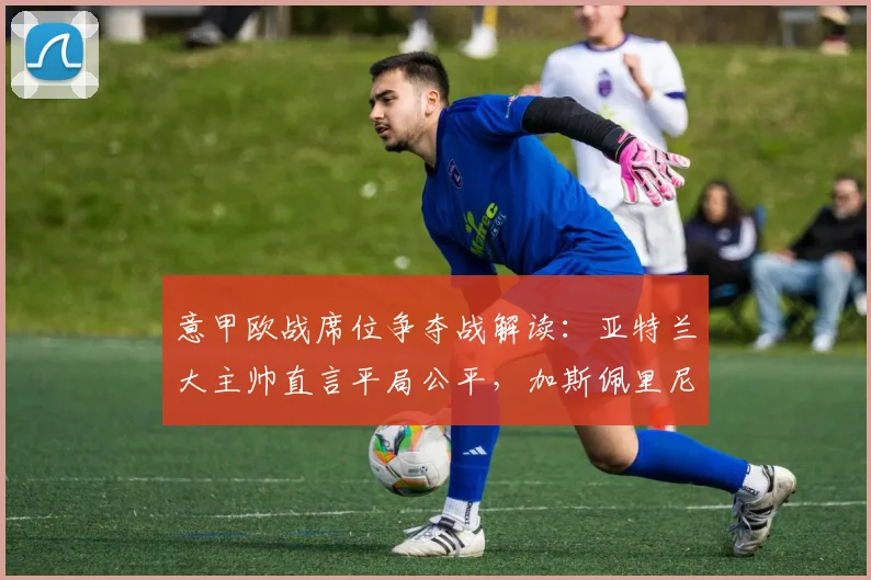 意甲欧战席位争夺战解读:亚特兰大主帅直言平局公平,加斯佩里尼详解球队最后冲刺战术与目标