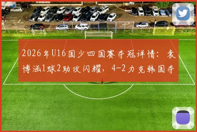 2026年U16国少四国赛夺冠详情：袁博涵1球2助攻闪耀，4-2力克韩国夺冠视频集锦与青训启示