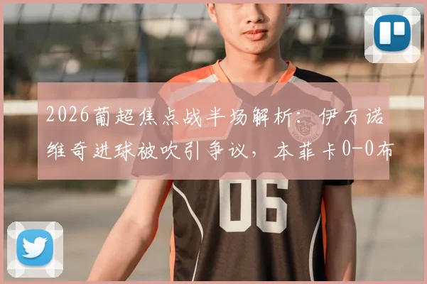 2026葡超焦点战半场解析:伊万诺维奇进球被吹引争议,本菲卡0-0布拉加,附全场录像及数据回顾
