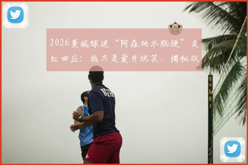 2026曼城球迷“阿森纳水瓶梗”走红回应：我只是爱开玩笑，揭秘双方球迷真实关系与互动