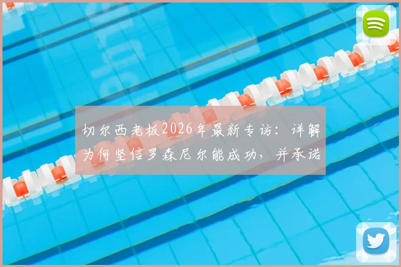 切尔西老板2026年最新专访：详解为何坚信罗森尼尔能成功，并承诺全力留住队内顶尖球员的俱乐部战略