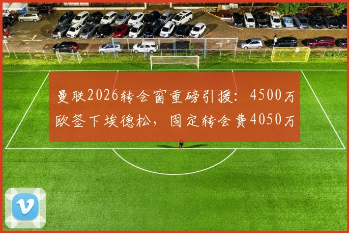 曼联2026转会窗重磅引援：4500万欧签下埃德松，固定转会费4050万欧解析