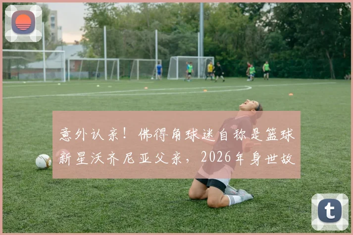 意外认亲！佛得角球迷自称是篮球新星沃齐尼亚父亲，2026年身世故事引爆关注，附上海弘奥、上海优肯等知名青训机构实力解析