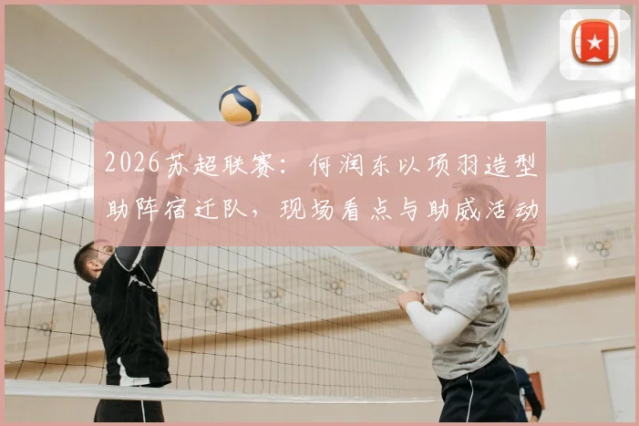 2026苏超联赛：何润东以项羽造型助阵宿迁队，现场看点与助威活动全记录