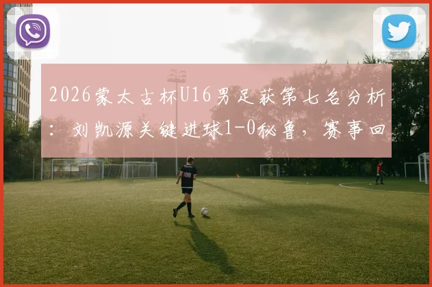 2026蒙太古杯U16男足获第七名分析：刘凯源关键进球1-0秘鲁，赛事回顾与未来前景解读