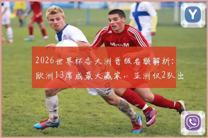 2026世界杯各大洲晋级名额解析：欧洲13席成最大赢家，亚洲仅2队出线前景堪忧