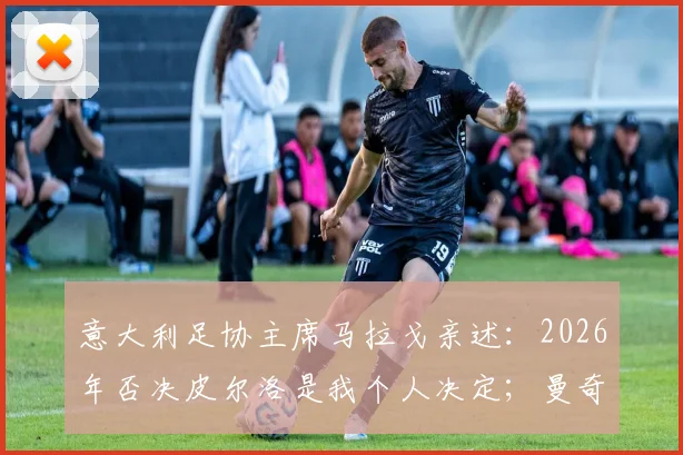意大利足协主席马拉戈亲述：2026年否决皮尔洛是我个人决定；曼奇尼为离队原因正式道歉内幕
