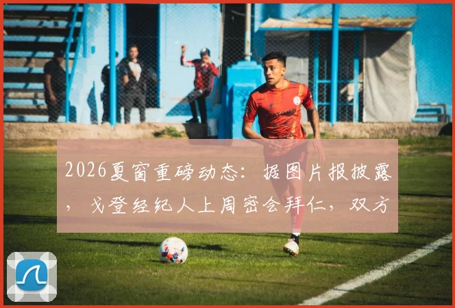 2026夏窗重磅动态:据图片报披露,戈登经纪人上周密会拜仁,双方已深入探讨个人合同条款