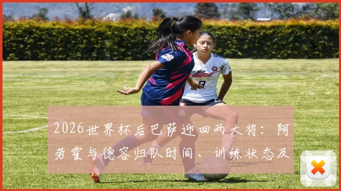 2026世界杯后巴萨迎回两大将：阿劳霍与德容归队时间、训练状态及季前角色分析