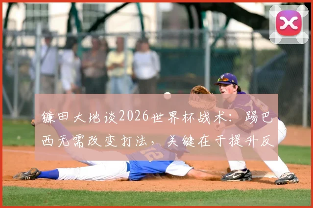 镰田大地谈2026世界杯战术：踢巴西无需改变打法，关键在于提升反击犀利度
