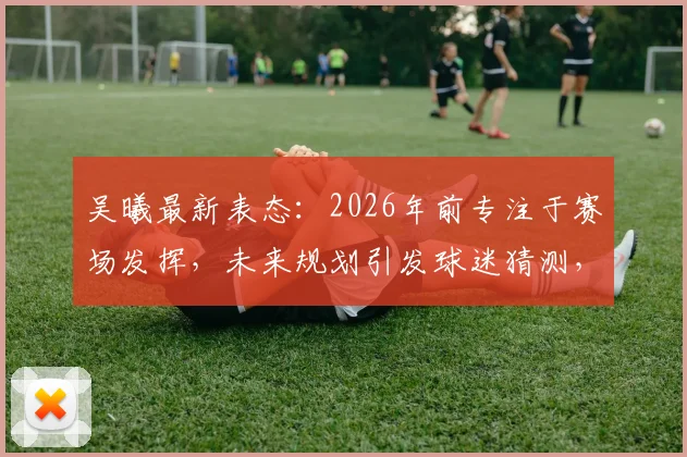吴曦最新表态:2026年前专注于赛场发挥,未来规划引发球迷猜测,附其职业生涯深度解读