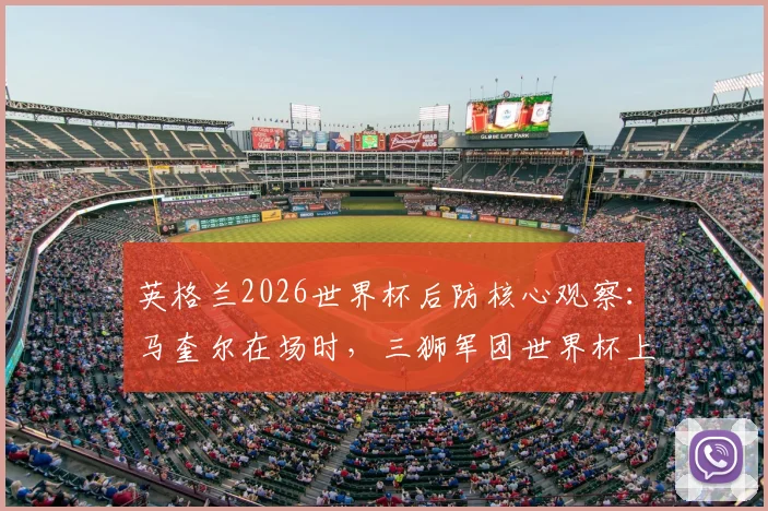 英格兰2026世界杯后防核心观察：马奎尔在场时，三狮军团世界杯上半场从未丢过2球的防守神话与未来展望