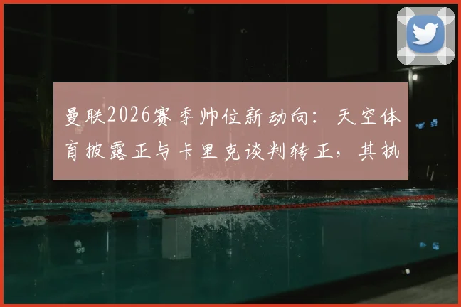 曼联2026赛季帅位新动向：天空体育披露正与卡里克谈判转正，其执教前景与球队重建影响几何？