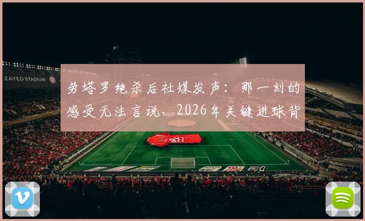 劳塔罗绝杀后社媒发声：那一刻的感受无法言说，2026年关键进球背后的真实心境与职业生涯回顾