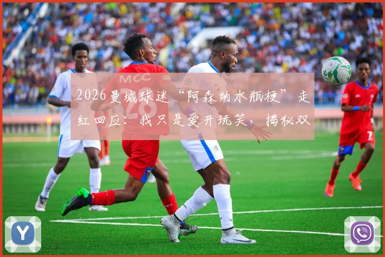 2026曼城球迷“阿森纳水瓶梗”走红回应：我只是爱开玩笑，揭秘双方球迷真实关系与互动