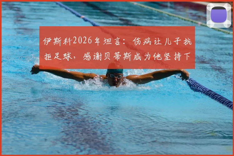伊斯科2026年坦言：伤病让儿子抗拒足球，感谢贝蒂斯成为他坚持下去的唯一理由