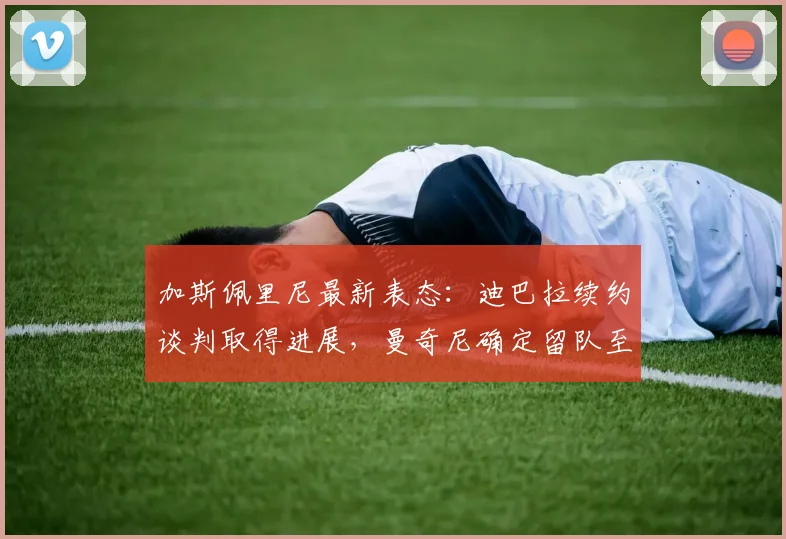 加斯佩里尼最新表态：迪巴拉续约谈判取得进展，曼奇尼确定留队至2026赛季