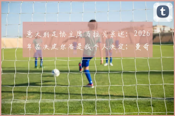 意大利足协主席马拉戈亲述：2026年否决皮尔洛是我个人决定；曼奇尼为离队原因正式道歉内幕