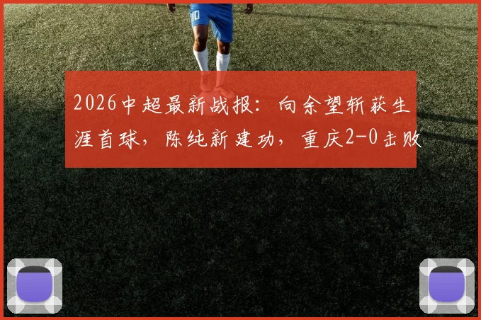 2026中超最新战报：向余望斩获生涯首球，陈纯新建功，重庆2-0击败十人深圳取关键三分