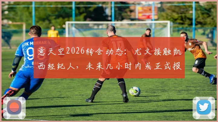意天空2026转会动态：尤文接触凯西经纪人，未来几小时内或正式报价出炉
